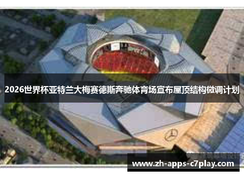 2026世界杯亚特兰大梅赛德斯奔驰体育场宣布屋顶结构微调计划